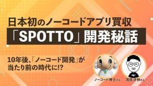 10年後、誰もがノーコード開発をする時代が来る！？日本初のノーコードアプリ買収となった「SPOTTO」の開発秘話を徹底取材！