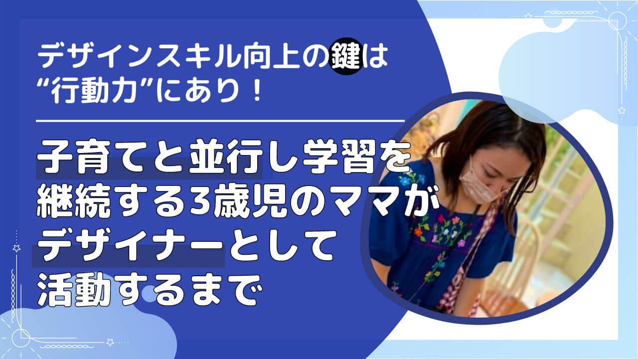 『デザインスキル向上の鍵は“行動力”にあり!』子育てと並行し学習を継続する3歳児のママがデザイナーとして活動するまでの過程を取材!